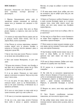 ПОГЛАВЉЕ 1
Бењамин, дванаести син Јакова и Рахеле,
беба породице, постаје филозоф и
филантроп.
1 Препис Бењаминових речи, које је
заповедио својим синовима да поштују,
након што је поживео сто двадесет и пет
година.
2 И пољуби их и рече: Као што се Исак
родио Авраму у старости, тако сам и ја био
Јакову.
3 А пошто је моја мајка Рахела умрла док ме
је родила, нисам имао млека; зато ме је
дојила Вала, њена слушкиња.
4 Јер Рахела је остала нероткиња дванаест
година након што је родила Јосифа; и
помоли се Господу постом дванаест дана, и
затрудне и роди Ме.
5 Јер је мој отац јако волео Рахелу и молио
се да види два сина рођена од ње.
6 Зато сам назван Венијамин, то јест син
дана.
7 И када сам отишао у Египат, код Јосифа, и
мој брат ме је препознао, рекао ми је: Шта
су рекли мом оцу када су ме продали?
8 А ја му рекох: Омазали су твој капут
крвљу и послали га и рекли: Знај да ли је ово
капут твога сина.
9 А он ми рече: И тако, брате, кад су ми
скинули капут, дали су ме Исмаилцима, и
они су ми дали лопатицу, и бичевали ме, и
тражили да бежим.
10 А што се тиче једног од оних који ме је
тукао штапом, срео га је лав и убио га.
11 И тако су се његови сарадници уплашили.
12 Да ли и ви, децо моја, волите Господа
Бога неба и земље и држите заповести
Његове, по узору на доброг и светог човека
Јосифа.
13 И нека ваша памет буде добра, као што
ме познајете; јер ко добро купа свој ум, све
исправно види.
14 Бојте се Господа и љубите ближњег свога;
и иако духови Белијара тврде да те мучиш
сваким злом, ипак неће имати власт над
тобом, као што нису имали над Јосифом
мојим братом.,
15 Колико је људи хтело да га убије, а Бог га
је заштитио!
16 Јер онај ко се боји Бога и воли ближњега
не може бити поражен од духа Белијара,
заштићен страхом Божјим.
17 Нити њиме не може владати намера људи
или звери, јер му помаже Господ кроз љубав
коју има према ближњему.
18 Јер Јосиф је такође молио нашег оца да се
моли за своју браћу, да им Господ не
урачуна као грех свако зло које су му
учинили.
19 И тако је Јаков повикао: Добро дете моје,
победио си утробу свог оца Јакова.
20 И загрли га, и целиваше га два сата
говорећи:
21 На теби ће се испунити пророчанство
неба о Јагњету Божјем и Спаситељу света, и
да ће се непогрешиви предати за безаконике,
а безгрешни умрети за безбожнике у крви
завета. , ради спасења незнабожаца и
Израела, и уништиће Белијара и његове
слуге.
22 Видите ли, дакле, децо моја, крај доброг
човека?
23 Зато будите следбеници његовог
сажаљења, да и ви носите круне славе.
24 Јер добар човек нема тамно око; јер он
показује милост према свим људима, иако су
грешни.
 