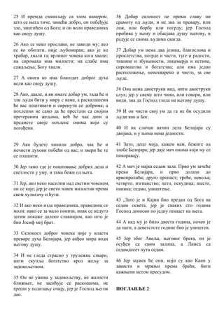 25 И премда смишљају са злом намером.
што се њега тиче, чинећи добро, он побеђује
зло, заштићен од Бога; и он воли праведника
као своју душу.
26 Ако се неко прослави, не завиди му; ако
се ко обогати, није љубоморан; ако је ко
храбар, хвали га; врлиног човека кога хвали;
на сиромаха има милости; на слабе има
сажаљења; Богу хвали.
27 А онога ко има благодат доброг духа
воли као своју душу.
28 Ако, дакле, и ви имате добар ум, тада ће и
зли људи бити у миру с вама, а раскалашени
ће вас поштивати и окренути се добрима; а
похлепни не само да ће престати са својим
претераним жељама, већ ће чак дати и
предмете своје похлепе онима који су
погођени.
29 Ако будете чинили добро, чак ће и
нечисти духови побећи од вас; и звери ће те
се плашити.
30 Јер тамо где је поштовање добрих дела и
светлости у уму, и тама бежи од њега.
31 Јер, ако неко насилни над светим човеком,
он се каје; јер је свети човек милостив према
свом хулигачу и ћути.
32 И ако неко изда праведника, праведник се
моли: иако се за мало понизи, ипак се недуго
затим покаже далеко славнијим, као што је
био Јосиф мој брат.
33 Склоност доброг човека није у власти
преваре духа Белијара, јер анђео мира води
његову душу.
34 И не гледа страсно у трулежне ствари,
нити скупља богатство кроз жељу за
задовољством.
35 Он не ужива у задовољству, не жалости
ближњег, не засићује се раскошима, не
греши у подизању очију, јер је Господ његов
део.
36 Добар склоност не прима славу ни
срамоту од људи, и не зна за превару, или
лаж, или борбу или погрду; јер Господ
пребива у њему и обасјава душу његову, и
радује се свима људима свагда.
37 Добар ум нема два језика, благослова и
проклетства, погрде и части, туге и радости,
тишине и збуњености, лицемерја и истине,
сиромаштва и богатства; али има једно
расположење, неискварено и чисто, за све
људе.
38 Она нема двоструки вид, нити двоструки
слух; јер у свему што чини, или говори, или
види, зна да Господ гледа на његову душу.
39 И он чисти свој ум да га не би осудили
људи као и Бог.
40 И на сличан начин дела Белијара су
двојака, и у њима нема једности.
41 Зато, децо моја, кажем вам, бежите од
злобе Белијара; јер даје мач онима који му се
покоравају.
42 А мач је мајка седам зала. Прво ум зачеће
преко Белијара, и прво долази до
крвопролића; друго пропаст; треће, невоља;
четврто, изгнанство; пето, оскудица; шесто,
паника; седмо, уништење.
43 „Зато је и Кајин био предан од Бога на
седам освета, јер је сваких сто година
Господ доносио по једну пошаст на њега.
44 А кад му је било двеста година, почео је
да пати, а деветстоте године био је уништен.
45 Јер због Авеља, његовог брата, он је
осуђен са свим залима, а Ламех са
седамдесет пута седам.
46 Јер заувек ће они, који су као Каин у
зависти и мржњи према браћи, бити
кажњени истом пресудом.
ПОГЛАВЉЕ 2
 