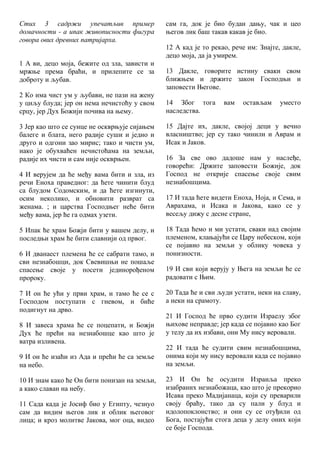 Стих 3 садржи упечатљив пример
домачности - а ипак живописности фигура
говора ових древних патријарха.
1 А ви, децо моја, бежите од зла, зависти и
мржње према браћи, и прилепите се за
доброту и љубав.
2 Ко има чист ум у љубави, не пази на жену
у циљу блуда; јер он нема нечистоћу у свом
срцу, јер Дух Божији почива на њему.
3 Јер као што се сунце не оскврњује сијањем
балеге и блата, него радије суши и једно и
друго и одгони зао мирис; тако и чисти ум,
иако је обухваћен нечистоћама на земљи,
радије их чисти и сам није оскврњен.
4 И верујем да ће међу вама бити и зла, из
речи Еноха праведног: да ћете чинити блуд
са блудом Содомским, и да ћете изгинути,
осим неколико, и обновити разврат са
женама. ; и царства Господњег неће бити
међу вама, јер ће га одмах узети.
5 Ипак ће храм Божји бити у вашем делу, и
последњи храм ће бити славнији од првог.
6 И дванаест племена ће се сабрати тамо, и
сви незнабошци, док Свевишњи не пошаље
спасење своје у посети јединорођеном
пророку.
7 И он ће ући у први храм, и тамо ће се с
Господом поступати с гневом, и биће
подигнут на дрво.
8 И завеса храма ће се поцепати, и Божји
Дух ће прећи на незнабошце као што је
ватра изливена.
9 И он ће изаћи из Ада и прећи ће са земље
на небо.
10 И знам како ће Он бити понизан на земљи,
а како славан на небу.
11 Сада када је Јосиф био у Египту, чезнуо
сам да видим његов лик и облик његовог
лица; и кроз молитве Јакова, мог оца, видео
сам га, док је био будан дању, чак и цео
његов лик баш такав какав је био.
12 А кад је то рекао, рече им: Знајте, дакле,
децо моја, да ја умирем.
13 Дакле, говорите истину сваки свом
ближњем и држите закон Господњи и
заповести Његове.
14 Због тога вам остављам уместо
наследства.
15 Дајте их, дакле, својој деци у вечно
власништво; јер су тако чинили и Аврам и
Исак и Јаков.
16 За све ово дадоше нам у наслеђе,
говорећи: Држите заповести Божије, док
Господ не открије спасење своје свим
незнабошцима.
17 И тада ћете видети Еноха, Ноја, и Сема, и
Аврахама, и Исака и Јакова, како се у
весељу дижу с десне стране,
18 Тада ћемо и ми устати, сваки над својим
племеном, клањајући се Цару небеском, који
се појавио на земљи у облику човека у
понизности.
19 И сви који верују у Њега на земљи ће се
радовати с Њим.
20 Тада ће и сви људи устати, неки на славу,
а неки на срамоту.
21 И Господ ће прво судити Израелу због
њихове неправде; јер када се појавио као Бог
у телу да их избави, они Му нису веровали.
22 И тада ће судити свим незнабошцима,
онима који му нису веровали када се појавио
на земљи.
23 И Он ће осудити Израиља преко
изабраних незнабожаца, као што је прекорио
Исава преко Мадијанаца, који су преварили
своју браћу, тако да су пали у блуд и
идолопоклонство; и они су се отуђили од
Бога, постајући стога деца у делу оних који
се боје Господа.
 