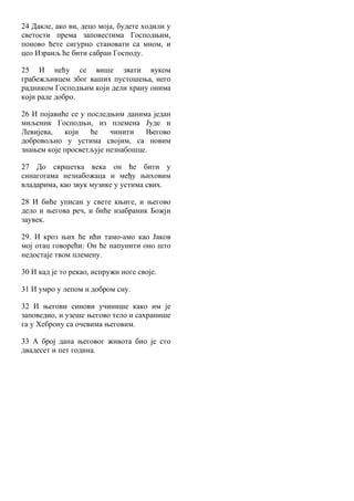 24 Дакле, ако ви, децо моја, будете ходили у
светости према заповестима Господњим,
поново ћете сигурно становати са мном, и
цео Израиљ ће бити сабран Господу.
25 И нећу се више звати вуком
грабежљивцем због ваших пустошења, него
радником Господњим који дели храну онима
који раде добро.
26 И појавиће се у последњим данима један
миљеник Господњи, из племена Јуде и
Левијева, који ће чинити Његово
добровољно у устима својим, са новим
знањем које просветљује незнабошце.
27 До свршетка века он ће бити у
синагогама незнабожаца и међу њиховим
владарима, као звук музике у устима свих.
28 И биће уписан у свете књиге, и његово
дело и његова реч, и биће изабраник Божји
заувек.
29. И кроз њих ће ићи тамо-амо као Јаков
мој отац говорећи: Он ће напунити оно што
недостаје твом племену.
30 И кад је то рекао, испружи ноге своје.
31 И умро у лепом и добром сну.
32 И његови синови учинише како им је
заповедио, и узеше његово тело и сахранише
га у Хеброну са очевима његовим.
33 А број дана његовог живота био је сто
двадесет и пет година.
 