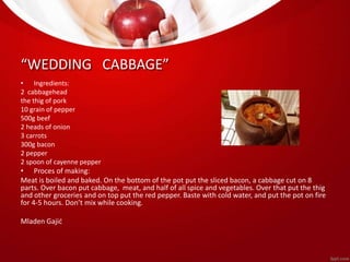 “WEDDING CABBAGE” 
• Ingredients: 
2 cabbagehead 
the thig of pork 
10 grain of pepper 
500g beef 
2 heads of onion 
3 carrots 
300g bacon 
2 pepper 
2 spoon of cayenne pepper 
• Proces of making: 
Meat is boiled and baked. On the bottom of the pot put the sliced bacon, a cabbage cut on 8 
parts. Over bacon put cabbage, meat, and half of all spice and vegetables. Over that put the thig 
and other groceries and on top put the red pepper. Baste with cold water, and put the pot on fire 
for 4-5 hours. Don’t mix while cooking. 
Mladen Gajić 
 