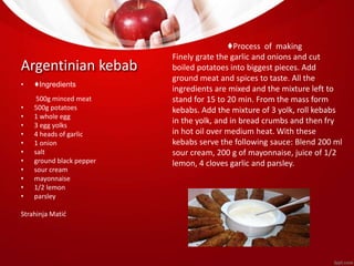 Argentinian kebab 
• ♦Ingredients 
500g minced meat 
• 500g potatoes 
• 1 whole egg 
• 3 egg yolks 
• 4 heads of garlic 
• 1 onion 
• salt 
• ground black pepper 
• sour cream 
• mayonnaise 
• 1/2 lemon 
• parsley 
Strahinja Matić 
♦Process of making 
Finely grate the garlic and onions and cut 
boiled potatoes into biggest pieces. Add 
ground meat and spices to taste. All the 
ingredients are mixed and the mixture left to 
stand for 15 to 20 min. From the mass form 
kebabs. Add the mixture of 3 yolk, roll kebabs 
in the yolk, and in bread crumbs and then fry 
in hot oil over medium heat. With these 
kebabs serve the following sauce: Blend 200 ml 
sour cream, 200 g of mayonnaise, juice of 1/2 
lemon, 4 cloves garlic and parsley. 
 