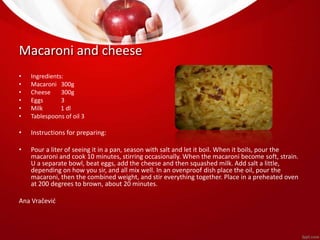 Macaroni and cheese 
• Ingredients: 
• Macaroni 300g 
• Cheese 300g 
• Eggs 3 
• Milk 1 dl 
• Tablespoons of oil 3 
• Instructions for preparing: 
• Pour a liter of seeing it in a pan, season with salt and let it boil. When it boils, pour the 
macaroni and cook 10 minutes, stirring occasionally. When the macaroni become soft, strain. 
U a separate bowl, beat eggs, add the cheese and then squashed milk. Add salt a little, 
depending on how you sir, and all mix well. In an ovenproof dish place the oil, pour the 
macaroni, then the combined weight, and stir everything together. Place in a preheated oven 
at 200 degrees to brown, about 20 minutes. 
Ana Vračević 
 