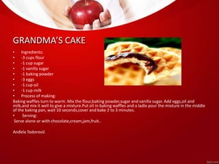 GRANDMA’S CAKE 
• Ingredients: 
• -3 cups flour 
• -1 cup sugar 
• -1 vanilla sugar 
• -1 baking powder 
• -3 eggs 
• -1 cup oil 
• -1 cup milk 
• Process of making: 
Baking waffles turn to warm. Mix the flour,baking powder,sugar and vanilla sugar. Add eggs,oil and 
milk,and mix it well to give a mixture.Put oil in baking waffles and a ladle pour the mixture in the middle 
of the baking pan, wait 10 seconds,cover and bake 2 to 3 minutes. 
• Serving: 
Serve alone or with chocolate,cream,jam,fruit.. 
Anđela Todorović 
 