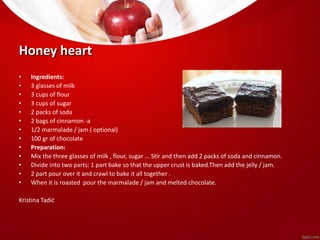 Honey heart 
• Ingredients: 
• 3 glasses of milk 
• 3 cups of flour 
• 3 cups of sugar 
• 2 packs of soda 
• 2 bags of cinnamon -a 
• 1/2 marmalade / jam ( optional) 
• 100 gr of chocolate 
• Preparation: 
• Mix the three glasses of milk , flour, sugar ... Stir and then add 2 packs of soda and cinnamon. 
• Divide into two parts: 1 part bake so that the upper crust is baked.Then add the jelly / jam. 
• 2 part pour over it and crawl to bake it all together . 
• When it is roasted pour the marmalade / jam and melted chocolate. 
Kristina Tadić 
 