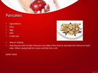 Pancakes 
• Ingrendients: 
• Flour 
• Eggs 
• Milk 
• A little salt 
• Way of making: 
• Heat the pan with oil after that pour one ladle of the mixture and bake the mixture on both 
sides. When roasted add the cream and fold into a roll. 
Stefan Vlačić 
 