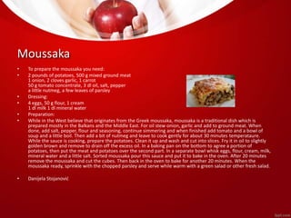 Moussaka 
• To prepare the moussaka you need: 
• 2 pounds of potatoes, 500 g mixed ground meat 
1 onion, 2 cloves garlic, 1 carrot 
50 g tomato concentrate, 3 dl oil, salt, pepper 
a little nutmeg, a few leaves of parsley 
• Dressing: 
• 4 eggs, 50 g flour, 1 cream 
1 dl milk 1 dl mineral water 
• Preparation: 
• While in the West believe that originates from the Greek moussaka, moussaka is a traditional dish which is 
prepared mostly in the Balkans and the Middle East. For oil stew onion, garlic and add to ground meat. When 
done, add salt, pepper, flour and seasoning, continue simmering and when finished add tomato and a bowl of 
soup and a little boil. Then add a bit of nutmeg and leave to cook gently for about 30 minutes temperataure. 
While the sauce is cooking, prepare the potatoes. Clean it up and wash and cut into slices. Fry it in oil to slightly 
golden brown and remove to drain off the excess oil. In a baking pan on the bottom to agree a portion of 
potatoes, then put the meat and potatoes over the second part. In a separate bowl whisk eggs, flour, cream, milk, 
mineral water and a little salt. Sorted moussaka pour this sauce and put it to bake in the oven. After 20 minutes 
remove the moussaka and cut the cubes. Then back in the oven to bake for another 20 minutes. When the 
moussaka ready, sprinkle with the chopped parsley and serve while warm with a green salad or other fresh salad. 
• Danijela Stojanović 
 