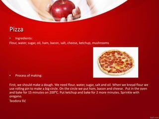 Pizza 
• Ingredients: 
Flour, water, sugar, oil, ham, bacon, salt, cheese, ketchup, mushrooms 
• Process of making: 
First, we should make a dough. We need flour, water, sugar, salt and oil. When we knead flour we 
use rolling pin to make a big circle. On the circle we put ham, bacon and cheese. Put in the oven 
and bake for 15 minutes on 200⁰C. Put ketchup and bake for 2 more minutes. Sprinkle with 
oregano. 
Teodora Ilić 
 
