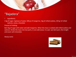 “Bajadera” 
• Ingredients: 
1 kg of sugar, 3 glasses of water, 500 gr of margarine, 1kg of milled cookies, 250 gr of milled 
walnuts, cocoa, chocolate 
Process of making: 
Boil 1kg of sugar with water and add margarine. When the mass is cooked add milled cookies and 
walnuts. Divide the mass into two parts, in one add cocoa. In a pan put dark part, then bright 
and cover with chocolate. 
Marija Jevtić 
 