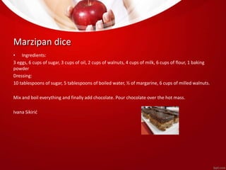 Marzipan dice 
• Ingredients: 
3 eggs, 6 cups of sugar, 3 cups of oil, 2 cups of walnuts, 4 cups of milk, 6 cups of flour, 1 baking 
powder 
Dressing: 
10 tablespoons of sugar, 5 tablespoons of boiled water, ½ of margarine, 6 cups of milled walnuts. 
Mix and boil everything and finally add chocolate. Pour chocolate over the hot mass. 
Ivana Sikirić 
