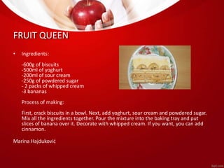 FRUIT QUEEN 
• Ingredients: 
-600g of biscuits 
-500ml of yoghurt 
-200ml of sour cream 
-250g of powdered sugar 
- 2 packs of whipped cream 
-3 bananas 
Process of making: 
First, crack biscuits in a bowl. Next, add yoghurt, sour cream and powdered sugar. 
Mix all the ingredients together. Pour the mixture into the baking tray and put 
slices of banana over it. Decorate with whipped cream. If you want, you can add 
cinnamon. 
Marina Hajduković 
 