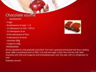 Chocolate souffle 
• INGREDIENTS: 
- 4 eggs 
- 8 tablespoons of sugar ‘+ 12 
- 12 tablespoons of milk + 700 ml 
- 12 tablespoons of oil 
- 8 flat tablespoons of flour 
- 3 tablespoons of cocoa 
- chocolate 200g 
- margarine 100g 
PREPARATION: 
All the ingredients unite gradually and whisk. Turn over a greased and dusted with flour a baking 
sheet. Bake in preheated oven at 200 C. Put milk and sugar to boil. Pour the hot milk. Melt 
chocolate with milk and margarine and immediately pour over hot cake. Left in a refrigerator to 
cool. 
Slobodan Jeremić 
 