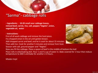 “Sarma”- cabbage rolls 
- Ingredients : 10-20 small sour cabbage leaves, 
minced beef, carrot, rice, salt, pepper,”Vegeta”, onion, 
vegetable oil, water 
- Instructions: 
First of all wash cabbage and remove the hard piece. 
Fry chopped onion in the oil until golden brown. 
Add chopped carrot and beef, and let it cook for about 15 minutes. 
Then add rice. Cook for another 5 minutes and remove from heat. 
Season with salt, ground pepper and “Vegeta”. 
Now you fill the cabbage. Place a spoon of beef in the middle of bottom the leaf. 
Place rolls in oiled baking dish. Pour 1 and ⅔ cup of water in. Bake covered for 1 hour then reduce 
temperature to 200 C and bake for another 2-3 hours. 
Mladen Vujić 
 