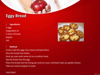 Eggy Bread 
• Ingredients 
2 eggs 
(vegetable) oil 
2 slices of bread 
pepper 
salt 
• Method 
Firstly crack the eggs into a bowl and beat them. 
Slice the bread into halves. 
Heat up a pan with some oil on a medium heat. 
Dip the bread into the egg. 
Place the bread into the frying pan and turn over until both sides are golden brown. 
Take out and put pepper to taste. 
Uroš Đukić 
 