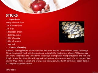 STICKS 
• Ingredients 
-600gr of white flour 
-2dl of white wine 
-2dl of oil 
-1 teaspoon of salt 
-1 baking powder 
-100gr of poppy 
-100gr of sesame 
-1 egg yolk 
• Process of making 
Add salt, baking powder to flour and mix. Mix wine and oil, then add flour.Knead the dough. 
Divide the dough in half, and develop into a rectangle the thickness of a finger. Whisk one egg 
yolk with a little water and spread over the dough, then sprinkle with poppy seeds and turn the 
dough. Smear the other side with egg yolk and sprinkle with sesame seeds. Cut rectangles (10cm 
x 1cm). Wrap sticks in spirals and arrange in a baking pan, lined with parchment paper. Bake at 
200 degrees to golden brown. 
Sanja Tadić 
 