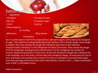Salted rolls 
• Ingredients: 
-5 dl yogurt -1/2 cubes of yeast 
-little salt -1 teaspoon sugar 
-2 dl oil -1 kg flour 
-250 g margarine 
for stuffing: 
-300 g hams -300 g cheese 
• Preparation: 
Stir in crushed yeast in half of the prepared flour, add warm yogurt, salt to taste and a teaspoon 
of sugar. Then add the oil and gradually add remaining flour until a smooth dough. Leave dough 
to double. After that, develop the dough with rolling pin and smear it with softened 
margarine.Fold it and leave it in the refrigerator for about 20 minutes. Then remove the dough 
from the refrigerator and plug it back and fold,return it to the refrigerator for another 20 
minutes. Repeat the procedure 2 more times. At the end develop the dough with rolling pin but 
in the rectangle, cut it into strips, and the strips into triangles to zigzag. On each part put a bit of 
ham and cheese and carefully twist croissant. Put rolls in a baking pan lined with baker paper, 
coat them with egg and sprinkle with seeds if desired (flax, sesame, cumin ...). Bake in preheated 
oven at 200 °C until golden brown. 
Veljko Govedarica 
 