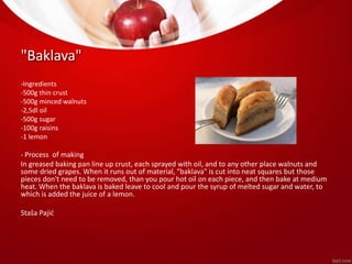 "Baklava" 
-Ingredients 
-500g thin crust 
-500g minced walnuts 
-2,5dl oil 
-500g sugar 
-100g raisins 
-1 lemon 
- Process of making 
In greased baking pan line up crust, each sprayed with oil, and to any other place walnuts and 
some dried grapes. When it runs out of material, "baklava" is cut into neat squares but those 
pieces don't need to be removed, than you pour hot oil on each piece, and then bake at medium 
heat. When the baklava is baked leave to cool and pour the syrup of melted sugar and water, to 
which is added the juice of a lemon. 
Staša Pajić 
 