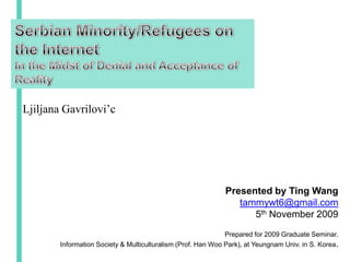 Serbian Minority/Refugees on the Internet  In the Midst of Denial and Acceptance of Reality LjiljanaGavrilovi’c Presented by Ting Wang tammywt6@gmail.com 5th November 2009 Prepared for 2009 Graduate Seminar. Information Society & Multiculturalism (Prof. Han Woo Park), at Yeungnam Univ. in S. Korea. 