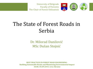 The State of Forest Roads in
Serbia
Dr. Milorad Danilović
MSc Dušan Stojnić
University of Belgrade
Faculty of Forestry
The Chair of Forest Utilization
BEST PRACTICES IN FOREST ROAD ENGINEERING:
Building Sustainable Roads and Minimizing Environmental Impact
30.08.-05.09.2015. Lviv, Ukraine
 