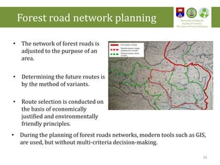 • The network of forest roads is
adjusted to the purpose of an
area.
• Determining the future routes is
by the method of variants.
• Route selection is conducted on
the basis of economically
justified and environmentally
friendly principles.
• During the planning of forest roads networks, modern tools such as GIS,
are used, but without multi-criteria decision-making.
Forest road network planning University of Belgrade
Faculty of Forestry
The Chair of Forest Utilization
20
 