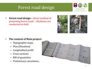 • Forest road design – direct method of
projecting forest roads – all phases are
conducted in field
• The content of Main project:
– Topographic maps,
– Plan (Situation)
– Longitudinal profil
– Cross sections
– Bill of quantities
– Preliminary calculation...
Forest road design University of Belgrade
Faculty of Forestry
The Chair of Forest Utilization
21
 