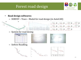 • Road design softwares:
– SURVEY – Trace – Modul for road design (in AutoCAD)
– System for road desing
– Softree RoadEng
22
Forest road design University of Belgrade
Faculty of Forestry
The Chair of Forest Utilization
 