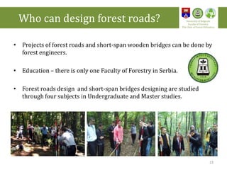 • Projects of forest roads and short-span wooden bridges can be done by
forest engineers.
• Education – there is only one Faculty of Forestry in Serbia.
• Forest roads design and short-span bridges designing are studied
through four subjects in Undergraduate and Master studies.
23
Who can design forest roads? University of Belgrade
Faculty of Forestry
The Chair of Forest Utilization
 
