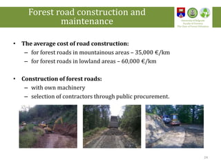 • The average cost of road construction:
– for forest roads in mountainous areas – 35,000 €/km
– for forest roads in lowland areas – 60,000 €/km
• Construction of forest roads:
– with own machinery
– selection of contractors through public procurement.
24
Forest road construction and
maintenance University of Belgrade
Faculty of Forestry
The Chair of Forest Utilization
 