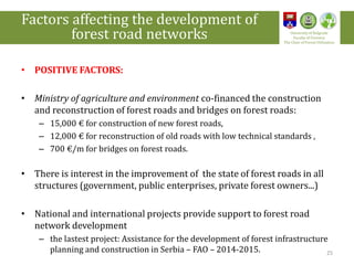 • POSITIVE FACTORS:
• Ministry of agriculture and environment co-financed the construction
and reconstruction of forest roads and bridges on forest roads:
– 15,000 € for construction of new forest roads,
– 12,000 € for reconstruction of old roads with low technical standards ,
– 700 €/m for bridges on forest roads.
• There is interest in the improvement of the state of forest roads in all
structures (government, public enterprises, private forest owners...)
• National and international projects provide support to forest road
network development
– the lastest project: Assistance for the development of forest infrastructure
planning and construction in Serbia – FAO – 2014-2015. 25
Factors affecting the development of
forest road networks University of Belgrade
Faculty of Forestry
The Chair of Forest Utilization
 