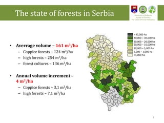 • Averrage volume – 161 m3/ha
– Coppice forests – 124 m3/ha
– high forests – 254 m3/ha
– forest cultures – 136 m3/ha
• Annual volume increment –
4 m3/ha
– Coppice forests – 3,1 m3/ha
– high forests – 7,1 m3/ha
> 40,000 ha
40,000 – 30,000 ha
30,000 – 20,000 ha
20,000 – 10,000 ha
10,000 – 5,000 ha
5,000 – 1,000 ha
<1,000 ha
The state of forests in Serbia University of Belgrade
Faculty of Forestry
The Chair of Forest Utilization
3
 