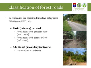 • Forest roads are classified into two categories
(Official Gazete RS 22/1998):
– Basic (primary) network:
• forest roads with gravel surface
(hard roads)
• forest roads with earth surface
(soft roads),
– Additional (secondary) network:
• tractor roads – skid trails
Classification of forest roads University of Belgrade
Faculty of Forestry
The Chair of Forest Utilization
5
 