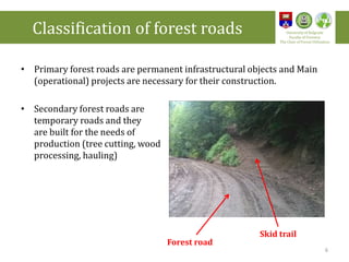 • Primary forest roads are permanent infrastructural objects and Main
(operational) projects are necessary for their construction.
• Secondary forest roads are
temporary roads and they
are built for the needs of
production (tree cutting, wood
processing, hauling)
Skid trail
Forest road
Classification of forest roads University of Belgrade
Faculty of Forestry
The Chair of Forest Utilization
6
 
