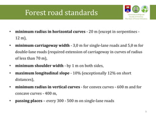 • minimum radius in horizontal curves - 20 m (except in serpentines -
12 m),
• minimum carriageway width - 3,0 m for single-lane roads and 5,0 m for
double-lane roads (required extension of carriageway in curves of radius
of less than 70 m),
• minimum shoulder width - by 1 m on both sides,
• maximum longitudinal slope - 10% (exceptionally 12% on short
distances),
• minimum radius in vertical curves - for convex curves - 600 m and for
concave curves - 400 m,
• passing places – every 300 - 500 m on single-lane roads
Forest road standards University of Belgrade
Faculty of Forestry
The Chair of Forest Utilization
9
 
