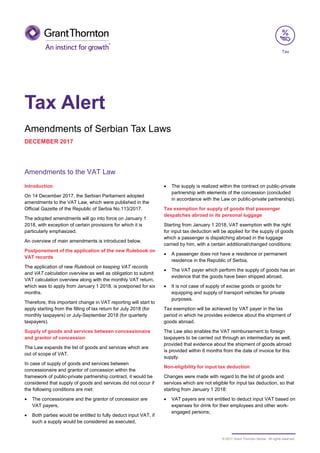 © 2017 Grant Thornton Serbia. All rights reserved.
Tax Alert
Amendments of Serbian Tax Laws
DECEMBER 2017
Amendments to the VAT Law
Introduction
On 14 December 2017, the Serbian Parliament adopted
amendments to the VAT Law, which were published in the
Official Gazette of the Republic of Serbia No.113/2017.
The adopted amendments will go into force on January 1
2018, with exception of certain provisions for which it is
particularly emphasized.
An overview of main amendments is introduced below.
Postponement of the application of the new Rulebook on
VAT records
The application of new Rulebook on keeping VAT records
and VAT calculation overview as well as obligation to submit
VAT calculation overview along with the monthly VAT return,
which was to apply from January 1 2018, is postponed for six
months.
Therefore, this important change in VAT reporting will start to
apply starting from the filling of tax return for July 2018 (for
monthly taxpayers) or July-September 2018 (for quarterly
taxpayers).
Supply of goods and services between concessionaire
and grantor of concession
The Law expands the list of goods and services which are
out of scope of VAT.
In case of supply of goods and services between
concessionaire and grantor of concession within the
framework of public-private partnership contract, it would be
considered that supply of goods and services did not occur if
the following conditions are met:
• The concessionaire and the grantor of concession are
VAT payers,
• Both parties would be entitled to fully deduct input VAT, if
such a supply would be considered as executed,
• The supply is realized within the contract on public-private
partnership with elements of the concession (concluded
in accordance with the Law on public-private partnership).
Tax exemption for supply of goods that passenger
despatches abroad in its personal luggage
Starting from January 1 2018, VAT exemption with the right
for input tax deduction will be applied for the supply of goods
which a passenger is dispatching abroad in the luggage
carried by him, with a certain additional/changed conditions:
• A passenger does not have a residence or permanent
residence in the Republic of Serbia,
• The VAT payer which perform the supply of goods has an
evidence that the goods have been shipped abroad,
• It is not case of supply of excise goods or goods for
equipping and supply of transport vehicles for private
purposes.
Tax exemption will be achieved by VAT payer in the tax
period in which he provides evidence about the shipment of
goods abroad.
The Law also enables the VAT reimbursement to foreign
taxpayers to be carried out through an intermediary as well,
provided that evidence about the shipment of goods abroad
is provided within 6 months from the date of invoice for this
supply.
Non-eligibility for input tax deduction
Changes were made with regard to the list of goods and
services which are not eligible for input tax deduction, so that
starting from January 1 2018:
• VAT payers are not entitled to deduct input VAT based on
expenses for drink for their employees and other work-
engaged persons;
Tax
 