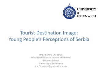 Tourist Destination Image:
Young People’s Perceptions of Serbia
Dr Samantha Chaperon
Principal Lecturer in Tourism and Events
Business School
University of Greenwich
S.A.Chaperon@greenwich.ac.uk
 