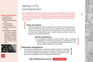 apoyo a la
                                    investigación
                                    Los investigadores disponen de servicios de apoyo de las bibliotecas, tanto en cues-
Biblioteca Abraham Zacut            tiones relacionadas con su proyectos y estudios, como en los trámites de acreditación
                                    y evaluación de la producción científica. Las bibliotecas ofrecen servicios de informa-
                                                                                                                                   s
 C/ Las Mazas, s/n.
 37008 Salamanca                    ción sobre índices de impacto, citas bibliográficas e indicios de calidad de publicacio-
 Teléfono: 923 294 400 ext.:        nes científicas.
      1502
 Correo electrónico:
      bibcien@usal.es
 Puestos de lectura y estu-
      dio: 901
                                      ]   Factor de impacto
                                              Informamos sobre el factor de impacto de una revista en la comunidad cien-
                                              tífica y asesoramos sobre los recursos existentes para el cálculo de su
 Especialización: Estadís-                    impacto, así como de las técnicas de recuperación en las bases de datos
      tica, Física, Geología,                 de referencias bibliográficas que incluyen número de citas y factor de
      Ingeniería Geológica,                   impacto de las ]revistas científicas.
      Ingeniería Informática,
      Matemáticas, Informá-                              Alertas informativas
      tica de Sistemas, Inge-
      niería Química, Quí-
      mica.
                                                          ]   Las diferentes bibliotecas ofrecen alertas sobre novedades
                                                              bibliográficas, recursos de información y publicación de estu-
                                                              dios y revistas, ya sea mediante instrumentos propios o a tra-
                                                                                                                               ]
                                                              vés de nuestra colaboración con Dialnet.
                                ]   Búsquedas bibliográficas
                                       Los servicios de información y referencia permiten solicitar la realización
                                       de búsquedas bibliográficas en recursos propios y externos, que sirvan
                                                                                                                     ]
                                       como apoyo a trabajos de estudiantes o a proyectos que realicen los pro-
                                       fesores e investigadores de la Universidad de Salamanca.
 e
                                               http://bibliotecas.usal.es                 formación
 