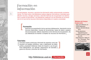 formación en
    información
s   Las tecnologías, recursos y servicios de información están evolucionando constante-
    mente. Por este motivo, las bibliotecas realizan páginas informativas y tutoriales para
    difundir recursos, divulgar servicios o describir técnicas de recuperación de informa-
    ción y acceso al documento. Las bibliotecas colaboran con los docentes en el forma-
    ción en el uso de los recursos informativos disponibles en nuestra universidad.
                                                                                                Biblioteca del Campus
                                                                                                Ciudad Jardín


         ]
                                                                                                 Avda. de la Merced, s/n.
             Formación                                                                           37005 Salamanca
                 Sesiones de presentación de los servicios bibliotecarios, descripción de los    Teléfono: 923 294 400 ext.:
                 recursos disponibles, manejo de herramientas, bases de datos o platafor-             3210
                 mas de búsqueda, talleres específicos como técnicas de recuperación, etc.       Correo electrónico:
                 Las bibliotecas te enseñan a emplear los recursos de información. ]                  bibjardin@usal.es
                                                                                                 Puestos de lectura y estu-
                                                                                                      dio: 276
                                                                                                 Especialización: Bellas Ar-
                                                                                                      tes, Psicología, Tera-
    Tutoriales                                                                                        pia Ocupacional
    ]   Consulta nuestro portal para informarte de aspectos como ela-
        boración de trabajos cientificos, citas y elaboración de biblio-
        grafías, propiedad intelectual, factor de impacto o uso de ges-
                                                                           ]
        tores bibliográficos, por ejemplo. Disponemos de tutoriales y
        guías de recursos y servicios de información.



                                                                                                                      e
                       http://bibliotecas.usal.es                formación
 