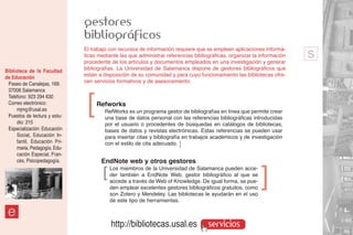 gestores
                               bibliográficos
                               El trabajo con recursos de información requiere que se empleen aplicaciones informá-
                               ticas mediante las que administrar referencias bibliográficas, organizar la información
                               procedente de los artículos y documentos empleados en una investigación y generar
                                                                                                                         s
Biblioteca de la Facultad      bibliografías. La Universidad de Salamanca dispone de gestores bibliográficos que
de Educación                   están a disposición de su comunidad y para cuyo funcionamiento las bibliotecas ofre-
 Paseo de Canalejas, 169.      cen servicios formativos y de asesoramiento.
 37008 Salamanca


                                ]
 Teléfono: 923 294 630
 Correo electrónico:                Refworks
      mjmg@usal.es                      RefWorks es un programa gestor de bibliografías en línea que permite crear
 Puestos de lectura y estu-             una base de datos personal con las referencias bibliográficas introducidas
      dio: 215                          por el usuario o procedentes de búsquedas en catálogos de bibliotecas,
 Especialización: Educación             bases de datos y revistas electrónicas. Estas referencias se pueden usar
      Social, Educación In-             para insertar citas y bibliografía en trabajos académicos y de investigación
      fantil, Educación Pri-            con el estilo de cita adecuado. ]
      maria, Pedagogía, Edu-
      cación Especial, Fran-
      cés, Psicopedagogía.            EndNote web y otros gestores
                                       ]   Los miembros de la Universidad de Salamanca pueden acce-
                                           der también a EndNote Web, gestor bibliográfico al que se
                                           accede a través de Web of Knowledge. De igual forma, se pue-
                                                                                                            ]
                                           den emplear excelentes gestores bibliográficos gratuitos, como
                                           son Zotero y Mendeley. Las bibliotecas le ayudarán en el uso
                                           de este tipo de herramientas.

 e
                                           http://bibliotecas.usal.es               servicios
 