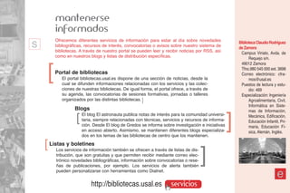 mantenerse
          informados
s         Ofrecemos diferentes servicios de información para estar al día sobre novedades
          bibliográficas, recursos de interés, convocatorias o avisos sobre nuestro sistema de
          bibliotecas. A través de nuestro portal se pueden leer y recibir noticias por RSS, así
                                                                                                         Biblioteca Claudio Rodríguez
                                                                                                         de Zamora
                                                                                                          Campus Viriato, Avda. de
          como en nuestros blogs y listas de distribución específicas.                                         Requejo s/n.
                                                                                                          49012 Zamora


    ]     Portal de bibliotecas
             El portal bibliotecas.usal.es dispone de una sección de noticias, desde la
             cual se difunden informaciones relacionadas con los servicios y las colec-
                                                                                                          Tfno.980 545 000 ext. 3698
                                                                                                          Correo electrónico: cfra-
                                                                                                               mos@usal.es
                                                                                                          Puestos de lectura y estu-
             ciones de nuestras bibliotecas. De igual forma, el portal ofrece, a través de                     dio: 469
             su agenda, las convocatorias de sesiones formativas, jornadas o talleres                     Especialización: Ingeniería
             organizados por las distintas bibliotecas. ]                                                      Agroalimentaria, Civil,
                                                                                                               Informática en Siste-
                    Blogs                                                                                      mas de Información,
                    ]   El blog El astronauta publica notas de interés para la comunidad universi-
                        taria, siempre relacionadas con técnicas, servicios y recursos de informa-
                        ción. Desde El blog de Gredos se informa sobre investigación e iniciativas
                                                                                                     ]         Mecánica, Edificación,
                                                                                                               Educación Infantil, Pri-
                                                                                                               maria, Educación Fí-
                        en acceso abierto. Asimismo, se mantienen diferentes blogs especializa-                sica, Alemán, Inglés.
                        dos en los temas de las bibliotecas de centro que los mantienen.
    ]   Listas y boletines
          Los servicios de información también se ofrecen a través de listas de dis-
          tribución, que son gratuitas y que permiten recibir mediante correo elec-
                                                                                       ]
          trónico novedades bibliográficas, información sobre convocatorias o rese-
          ñas de publicaciones, por ejemplo. Los servicios de alerta también
          pueden personalizarse con herramientas como Dialnet.
                                                                                                                                 e
                            http://bibliotecas.usal.es                servicios
 