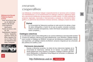 recursos
                                    cooperativos
                                    Las bibliotecas universitarias trabajan cooperativamente en servicios como el présta-
Biblioteca de la Escuela            mo interbibliotecario y en el mantenimiento de catálogos colectivos, bibliotecas digita-          R
Politécnica Superior                les y servicios de recolección de documentos en acceso abierto. La USAL participa en
de Ávila                            proyectos regionales, nacionales e internacionales y comparte su información biblio-
 Avda. de los Hornos Cale-          gráfica y su patrimonio documental en diversos servicios, catálogos y bases de datos.



                                       ]
      ros, 50. 05003 Ávila
 Teléfono: 920 353 500                     Dialnet
 Correo electrónico:                          La Universidad de Salamanca participa en este servicio de alertas y base
      bipa@usal.es                            de datos bibliográfica a través de la cual se pueden consultar sumarios,
 Puestos de lectura y estu-                   realizar consultas retrospectivas, recibir información actualizada o consultar
      dio: 128                                textos completos. ]
 Especialización: Ingeniería
      Técnica Topográfica,      Catálogos colectivos
      Ingeniería Técnica de
      Minas, Ingeniería Téc-
      nica de Obras Públi-
                                ]   La información sobre fondos bibliográficos de nuestras bibliotecas está disponible también
                                    a través de catálogos colectivos de redes bibliotecarias, como Worldcat, catálogo bibliote-
                                    cario mundial, el catálogo de REBIUN, formado por las bibliotecas académicas y científi-
                                                                                                                                  ]
      cas, Ingeniería en Geo-       cas españolas, y el catálogo colectivo de BUCLE, consorcio integrado por las universida-
      desia y Cartografía.          des públicas de Castilla y León.

                                        Patrimonio documental

                                       ]   Gracias a diferentes acuerdos, los datos de las colecciones digitales de la
                                           Universidad de Salamanca, además de en Gredos, se pueden localizar
                                                                                                                            ]
                                           desde plataformas como Hispana, Europeana, Catálogo Colectivo del Patri-
                                           monio Bibliográfico, la Biblioteca Virtual Miguel de Cervantes o la Biblioteca

 e                                         Virtual de Prensa Histórica.


                                               http://bibliotecas.usal.es                 recursos
 