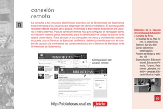 conexión
    remota
    La consulta a los recursos electrónicos suscritos por la Universidad de Salamanca
R   está restringida a los usuarios que dispongan de carné universitario. El acceso puede
    realizarse desde equipos de la propia universidad o bien desde dispositivos del usua-     Biblioteca de la Escuela
    rio y redes externas. Para la conexión remota hay que configurar el navegador como        Universitaria de Educación
    se indica en nuestro portal, empleando para la identificación el código de barras de la   y Turismo de Ávila
    tarjeta universitaria. Para acceder a los principales recursos y proveedores también        C/ Madrigal de las Altas To-
    se puede usar el Servicio de Identidad de Rediris, debiendo identificarse con el nom-           rres, 3. 05003 Ávila
    bre de usuario y la contraseña del correo electrónico en el Servicio de Identidad de la     Teléfono: 920 353 600
    Universidad de Salamanca.                                                                   Correo electrónico:
                                                                                                    beta@usal.es
                                                                                                Puestos de lectura y estu-
                                                                                                    dio: 106
                                                             Configuración del                  Especialización: Educación
                                                             acceso remoto                          Infantil, Educación Pri-
                                                                                                    maria, Turismo, Rela-
                                                                                                    ciones Laborales, Au-
                                                                                                    dición y Lenguaje, Edu-
                                                                                                    cación Musical, Inglés.




                                                                                                                      e
                      http://bibliotecas.usal.es                inicio
 