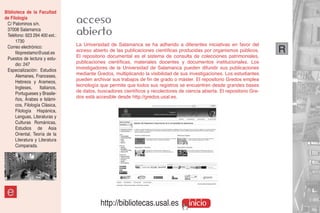 Biblioteca de la Facultad
de Filología
 C/ Palominos s/n.               acceso
 37008 Salamanca
 Teléfono: 923 294 400 ext.:     abierto
      1730
 Correo electrónico:             La Universidad de Salamanca se ha adherido a diferentes iniciativas en favor del
      filoprestamo@usal.es       acceso abierto de las publicaciones científicas producidas por organismos públicos.       R
 Puestos de lectura y estu-      El repositorio documental es el sistema de consulta de colecciones patrimoniales,
      dio: 247                   publicaciones científicas, materiales docentes y documentos institucionales. Los
 Especialización: Estudios       investigadores de la Universidad de Salamanca pueden difundir sus publicaciones
      Alemanes, Franceses,       mediante Gredos, multiplicando la visibilidad de sus investigaciones. Los estudiantes
      Hebreos y Arameos,         pueden archivar sus trabajos de fin de grado o máster. El repositorio Gredos emplea
      Ingleses,     Italianos,   tecnología que permite que todos sus registros se encuentren desde grandes bases
      Portugueses y Brasile-     de datos, buscadores científicos y recolectores de ciencia abierta. El repositorio Gre-
      ños, Árabes e Islámi-      dos está accesible desde http://gredos.usal.es.
      cos, Filología Clásica,
      Filología Hispánica,
      Lenguas, Literaturas y
      Culturas Románicas,
      Estudios de Asia
      Oriental, Teoría de la
      Literatura y Literatura
      Comparada.




 e
                                            http://bibliotecas.usal.es                inicio
 