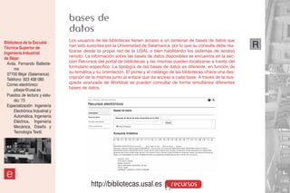 bases de
                                 datos
Biblioteca de la Escuela         Los usuarios de las bibliotecas tienen acceso a un centenar de bases de datos que
Técnica Superior de              han sido suscritas por la Universidad de Salamanca, por lo que su consulta debe rea-       R
Ingeniería Industrial            lizarse desde la propia red de la USAL o bien habilitando los sistemas de acceso
de Béjar                         remoto. La información sobre las bases de datos disponibles se encuentra en la sec-
  Avda. Fernando Balleste-       ción Recursos del portal de bibliotecas y las mismas pueden localizarse a través del
      ros                        formulario específico. La tipología de las bases de datos es diferente, en función de
  37700 Béjar (Salamanca)        su temática y su orientación. El portal y el catálogo de las bibliotecas ofrece una des-
  Teléfono: 923 408 080          cripción de la mismas junto al enlace que da acceso a cada base. A través de la bús-
  Correo electrónico:            queda avanzada de Worldcat se pueden consultar de forma simultánea diferentes
      pibejar@usal.es            bases de datos.
  Puestos de lectura y estu-
      dio: 73
  Especialización: Ingeniería
      Electrónica Industrial y
      Automática, Ingeniería
      Eléctrica, Ingeniería
      Mecánica, Diseño y
      Tecnología Textil.




 e
                                            http://bibliotecas.usal.es                 recursos
 