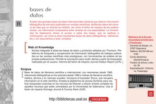 bases de
             datos
             Existen dos grandes bases de datos internacionales desde la que obtener información
R            bibliográfica de artículos publicados en revistas científicas, facilitando datos del núme-
             ro de citas que un artículo ha recibido, así como el factor de impacto de las publica-
             ciones, con información comparativa entre revistas de una especialidad. La Universi-
             dad de Salamanca ofrece el acceso a estas dos bases, que se explican a
             continuación, así como a otras importantes bases de datos bibliográficas, referencia-         Biblioteca de la Escuela
             les o con documentos a texto completo.                                                        Universitaria de Enfermería



        ]
                                                                                                           y Fisioterapia
                                                                                                             Donantes de Sangre, s/n.
            Web of Knowledge                                                                                 37007 Salamanca
               Acceso integrado a todas las bases de datos y productos editados por Thomson. Pla-            Teléfono: 923 294 590 ext.:
               taforma de búsqueda y recuperación de información bibliográfica de trabajos publica-              3160
               dos en las revistas científicas más prestigiosas, con herramientas de análisis de las         Correo electrónico:
               propias publicaciones. Permite la suscripción para recibir alertas a partir de búsquedas          bibenfe@usal.es
               realizadas por el usuario. Informa del factor de impacto Journal Citation Report (JCR). ]     Puestos de lectura y estu-
                                                                                                                 dio: 96
    Scopus                                                                                                   Especialización: Enferme-
                                                                                                                 ría, Fisioterapia
    ]   Base de datos de literatura científica a internacional, con resúmenes desde 1960,
        referencias bibliográficas en los artículos desde 1996 e índices de literatura científica,
        médica, técnica y en ciencias sociales. Incorpora el buscador Scirus, que recupera
        información en la web científica. Emplea la plataforma de acceso SciVerse para rea-
        lizar búsquedas conjuntas en los recursos de Elsevier y ofrecer el texto completo de
        aquellos recursos que están contratados por la Universidad de Salamanca. Usa el
                                                                                                     ]
        factor de impacto Scimago Journal & Country Rank (SJR).

                                                                                                                                  e
                                 http://bibliotecas.usal.es                 recursos
 
