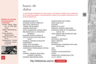 bases de
                                datos
                                La Universidad de Salamanca ofrece acceso a las bases de datos que se relacionan
                                en las siguientes páginas, cuya descripción y guías de uso pueden encontrarse en el   R
                                portal de bibliotecas.
Biblioteca de la Facultad
de Ciencias Agrarias            ABI/INFORM COMPLETE                        DISSERTATIONS AND THESES
y Ambientales                   ACADEMIC SEARCH COMPLETE                   DUNS 50.000 PLUS
  Avenida Filiberto Villalo-    ANALYTICAL ABSTRACTS                       ECOIURIS
      bos, 119. 37007 Sala-     L'ANNÉE PHILOLOGIQUE                       EMERALD FULLTEXT
      manca                     ARANZADI WESTLAW                           ESSENTIAL SCIENCE INDICATORS
  Teléfono: 923 294 400 ext.:   ARTS & HUMANITIES CITATION INDEX           EUROPEAN VIEWS OF THE AMERICAS:
      3546                      BIBLIOGRAFÍA DE LA LITERATURA                    1493 TO 1750
  Correo electrónico:                  ESPAÑOLA                            FOOD SCIENCE AND TECHNOLOGY ABS-
      bibagro@usal.es           BUSINESS SOURCE COMPLETE                         TRACTS (FSTA)
  Puestos de lectura y estu-    CATALYSTS AND CATALYSED REAC-              GEOREF
      dio: 54                          TIONS                               HISTORICAL ABSTRACTS
  Especialización: Ciencias     CHEMICAL HAZARDS IN INDUSTRY               INDEX CHEMICUS
      Ambientales, Ingenie-                                                INFOAECA
                                CHEMSPIDER
      ría Agrícola.
                                CINAHL WITH HEADINGS                       INTERNATIONAL PHARMACEUTICAL ABS-
                                COMMUNICATION ABSTRACTS                          TRATCS (IPA)
                                CONFERENCE PROCEEDINGS CITATION            ISSN
                                       INDEX                               IUSTEL
                                CSIC                                       JOURNAL CITATION REPORTS
                                CURRENT CHEMICAL REACTIONS                 JSTOR
                                       CURRENT CONTENTS                    LABORATORY HAZARDS BULLETIN

 e                              DERWENT INNOVATIONS INDEX                  LA LEY DIGITAL

                                           http://bibliotecas.usal.es              recursos
 