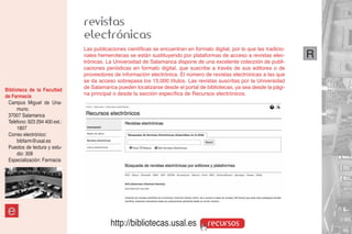 revistas
                               electrónicas
                               Las publicaciones científicas se encuentran en formato digital, por lo que las tradicio-
                               nales hemerotecas se están sustituyendo por plataformas de acceso a revistas elec-         R
                               trónicas. La Universidad de Salamanca dispone de una excelente colección de publi-
                               caciones periódicas en formato digital, que suscribe a través de sus editores o de
                               proveedores de información electrónica. El número de revistas electrónicas a las que
                               se da acceso sobrepasa los 15.000 títulos. Las revistas suscritas por la Universidad
Biblioteca de la Facultad      de Salamanca pueden localizarse desde el portal de bibliotecas, ya sea desde la pági-
de Farmacia                    na principal o desde la sección específica de Recursos electrónicos.
 Campus Miguel de Una-
      muno.
 37007 Salamanca
 Teléfono: 923 294 400 ext.:
      1807
 Correo electrónico:
      bibfarm@usal.es
 Puestos de lectura y estu-
      dio: 308
 Especialización: Farmacia




 e
                                          http://bibliotecas.usal.es                 recursos
 