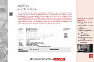 revistas
    electrónicas
    La consulta de las publicaciones periódicas electrónicas puede realizarse desde
R   entornos de red de la Universidad de Salamanca o mediante acceso remoto, previa
    configuración de los navegadores o identificación de los usuarios en los servicios de
    identidad de RedIRIS o de la USAL. Las revistas electrónicas están identificadas en        Biblioteca de la Facultad
    el catálogo bibliográfico, desde el que se ofrece tanto la descripción de la publicación   de Medicina
    como el enlace directo a la revista electrónica para ser consultada en el servidor del      Campus Miguel de Una-
    editor o proveedor con el que se ha suscrito el acceso a la misma.                               muno.
                                                                                                Calle Alfonso X El Sabio
                                                                                                     s/n.
                                                                                                37007 Salamanca
                                                                                                Teléfono: 923 294 400 ext.:
                                                                                                     1846
                                                                                                Correo electrónico:
                                                                                                     bibmed@usal.es
                                                                                                Puestos de lectura y estu-
                                                                                                     dio: 250
                                                                                                Especialización: Medicina,
                                                                                                     Odontología




                                                                                                                     e
                       http://bibliotecas.usal.es                recursos
 