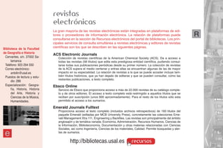 revistas
                                electrónicas
                                La gran mayoría de las revistas electrónicas están integradas en plataformas de edi-
                                tores o proveedores de información electrónica. La relación de plataformas puede                     R
                                consultarse en la sección de Recursos electrónicos del portal de bibliotecas. Los prin-
                                cipales servicios de consulta simultánea a revistas electrónicas y editores de revistas
Biblioteca de la Facultad       científicas son los que se describen en las siguientes páginas.
de Geografía e Historia
                                ACS Electronic Journals
 Cervantes, s/n. 37002 Sa-         Colección de revistas científicas de la American Chemical Society (ACS). Da a acceso a
      lamanca                      todas las revistas (58 títulos) que edita esta prestigiosa entidad científica, pudiendo consul-
 Teléfono: 923 294 550             tarse todas sus publicaciones periódicas desde su primer número. La colección de revistas
 Correo electrónico:               de la ACS supera el medio centenar y entras ellas se encuentran algunas de las de mayor
      antolin@usal.es              impacto en su especialidad. La relación de revistas a la que se puede acceder incluye tam-
 Puestos de lectura y estu-        bién títulos históricos, que ya han dejado de editarse y que se pueden consultar, como las
                                   restantes publicaciones, a texto completo.
      dio: 286
 Especialización: Geogra-       Ebsco Online
      fía, Historia, Historia      Servicio de Ebsco que proporciona acceso a más de 22.000 revistas de su catálogo comple-
      del Arte, Historia y         to y de otros editores. El acceso a texto completo está restringido a aquellos títulos que se
      Ciencias de la Música,       reciben por suscripción (unos 600 aproximadamente). Para el resto de los títulos sólo esta
      Humanidades.                 permitido el acceso a los sumarios.

                                Emerald Journals Fulltext
                                   Proporciona acceso al texto completo (incluidos archivos retrospectivos) de 193 títulos del
                                   paquete Emerald (editadas por MCB University Press), concretamente las colecciones Eme-
                                   rald Management Xtra 111, Engineering y Backfiles. Las revistas son principalmente del ámbito
                                   anglosajón y de temática variada: Economía, Administración, Recursos Humanos, Ciencias de
                                   la Información, Biblioteconomía, Documentación y otras materias relacionadas con Ciencias
                                   Sociales, así como Ingeniería, Ciencias de los materiales, Calidad. Permite búsquedas y aler-

 e                                 tas de sumarios.


                                            http://bibliotecas.usal.es                     recursos
 