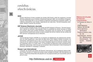 revistas
    electrónicas
R   IEEE
      Acceso electrónico al texto completo de revistas (420 títulos), actas de congresos y normas        Biblioteca de la Facultad
      técnicas publicadas por el Institute of Electrical Engineers (IEE), por el Institute of Enginee-   de Traducción
      ring and Technology (IET) y por el Institute of Electrical and Electronic Engineers (IEEE). La     y Documentación
      cobertura temporal es muy variada, dependiendo de cada título. Permite búsquedas avan-               C/ Francisco de Vitoria, 6-
      zadas, alertas y servicio de sumarios.                                                                   16.
                                                                                                           37008 Salamanca
    IOP Science Electronic Journals
      Acceso al texto completo de las 103 revistas del IOP (Institute of Physics). Permite búsque-         Teléfono: 923 294 580
      das y alertas de sumarios. Este paquete ofrece la posibilidad de buscar artículos en todas           Correo electrónico:
      sus revistas, datos para comités científicos, información para los autores, etc. El apartado             alar@usal.es
      Journal Archive proporciona acceso al texto completo del archivo histórico de las revistas del       Puestos de lectura y estu-
      IOP (archivos retrospectivos de la colección).                                                           dio: 194
    JSTOR                                                                                                  Especialización: Archivís-
      Journal Storage Project (JSTOR) es un proyecto de digitalización de publicaciones periódi-               tica, Biblioteconomía,
      cas con fines académicos. Esta base de datos tiene como objetivo facilitar el acceso a la                Documentación, Tra-
      información restrospectiva por lo que no incluye los últimos números de las revistas; en la              ducción, Interpreta-
      mayoría de los casos se accede a los textos completos desde los primeros números hasta                   ción.
      los publicados entre 2 y 5 años atrás. La Universidad de Salamanca está suscribiendo las
      diferentes colecciones, entre las que se encuentran: Arts & Sciences II, Arts & Sciences III,
      Business, Business II, Language & Literature.

    Kluwer Law International
      Colección de revistas del ámbito del Derecho Internacional, de la prestigiosa editorial Wol-
      ters Kluwer. Acceso a 21 títulos de revistas a texto completo de Kluwer Law International.Los
      títulos y coberturas temporales del paquete son los proporcionados por el proveedor para el
      año en curso.
                                                                                                                                e
                       http://bibliotecas.usal.es                      recursos
 