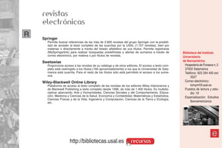 revistas
    electrónicas
R   Springer
      Permite buscar referencias de las más de 2.600 revistas del grupo Springer con la posibili-
      dad de acceder al texto completo de las suscritas por la USAL (1.727 revistas), bien por
      materias o directamente a través del listado alfabético de sus títulos. Permite registrarse
      (MySpringerlink) para realizar búsquedas predefinidas y alertas de sumarios a través de        Biblioteca del Instituto
      correo electrónico, por materia o por títulos de revistas.                                     Universitario
    Swetswise                                                                                        de Iberoamérica
      Proporciona acceso a las revistas de su catálogo y de otros editores. El acceso a texto com-    Hospedería de Fonseca n, 2.
      pleto está restringido a los títulos (160 aproximadamente) a los que la Universidad de Sala-    37002 Salamanca
      manca está suscrita. Para el resto de los títulos sólo está permitido el acceso a los suma-     Teléfono: 923 294 400 ext:
      rios.                                                                                                3527
    Wiley-Blackwell Online Library                                                                    Correo electrónico:
      Plataforma de acceso al texto completo de las revistas de los editores Wiley Interscience y          tomymf@usal.es
      de Blackwell Publishing a texto completo desde 1996, de más de 1.400 títulos. Es multidis-      Puestos de lectura y estu-
      ciplinar abarcando: Arte y Humanidades, Ciencias Sociales y del Comportamiento, Educa-               dio: 19
      ción, Medicina y Ciencias de la Salud, Economía y Contabilidad, Matemáticas y Estadística,      Especialización: Estudios
      Ciencias Físicas y de la Vida, Ingeniería y Computación, Ciencias de la Tierra y Ecología,
      etc.                                                                                                 Iberoamericanos




                                                                                                                           e
                      http://bibliotecas.usal.es                     recursos
 